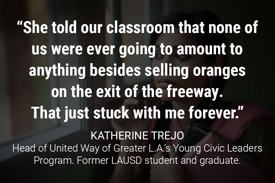 “I remember I had a math teacher who said something incredible,” Trejo recalled. “I don’t remember what caused it, but she was upset. And she told our classroom that none of us were ever going to amount to anything besides selling oranges on the exit of the freeway. That just stuck with me forever.”